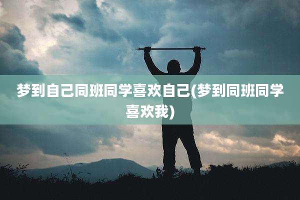 梦到自己同班同学喜欢自己(梦到同班同学喜欢我)