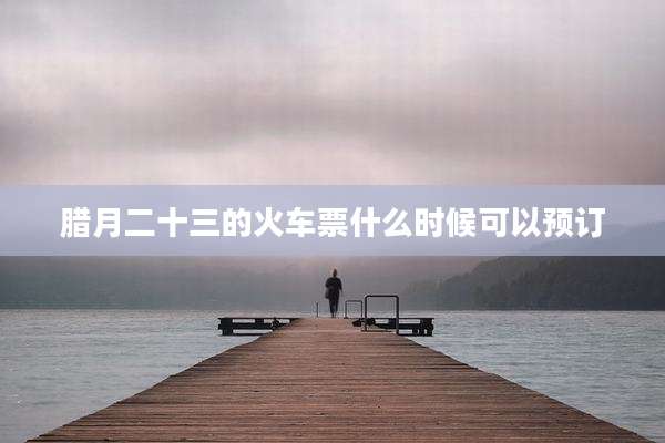 腊月二十三的火车票什么时候可以预订