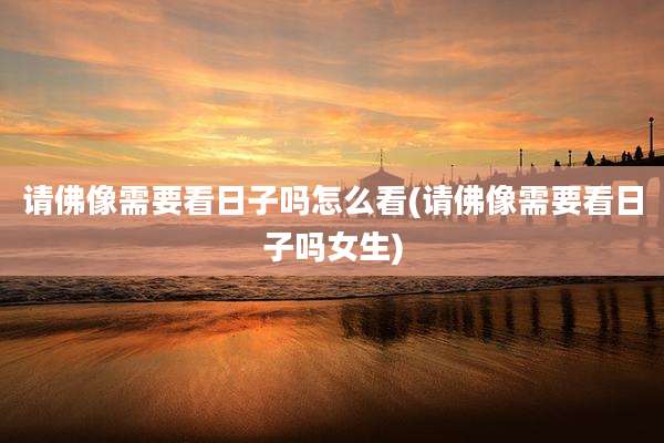 请佛像需要看日子吗怎么看(请佛像需要看日子吗女生)