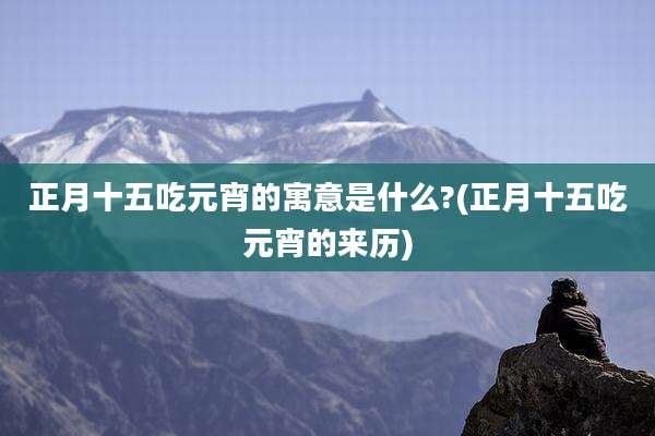 正月十五吃元宵的寓意是什么?(正月十五吃元宵的来历)