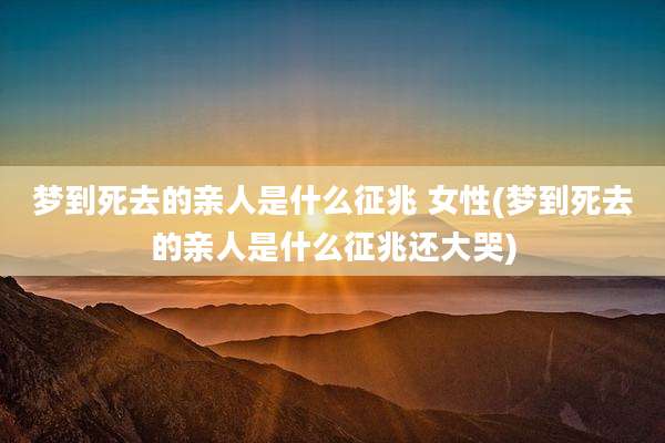 梦到死去的亲人是什么征兆 女性(梦到死去的亲人是什么征兆还大哭)