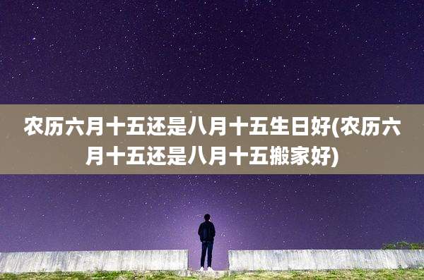 农历六月十五还是八月十五生日好(农历六月十五还是八月十五搬家好)