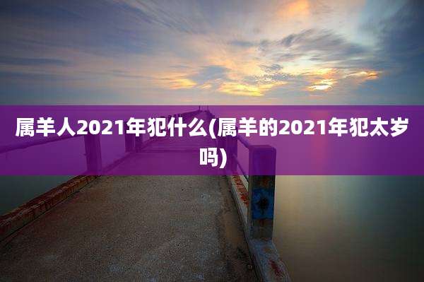 属羊人2021年犯什么(属羊的2021年犯太岁吗)