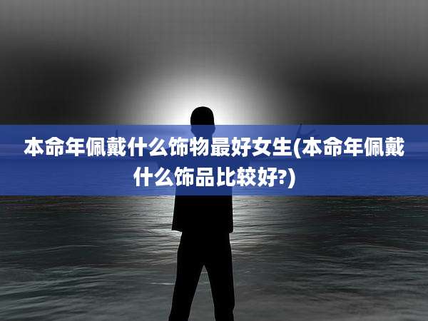 本命年佩戴什么饰物最好女生(本命年佩戴什么饰品比较好?)