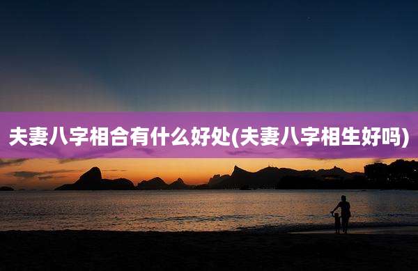 夫妻八字相合有什么好处(夫妻八字相生好吗)