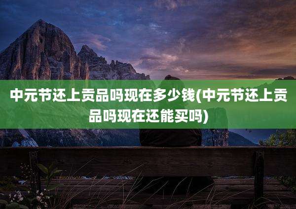 中元节还上贡品吗现在多少钱(中元节还上贡品吗现在还能买吗)
