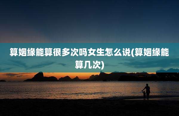 算姻缘能算很多次吗女生怎么说(算姻缘能算几次)