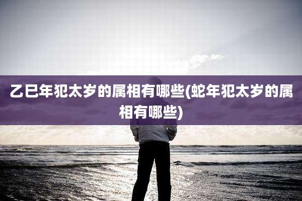 乙巳年犯太岁的属相有哪些(蛇年犯太岁的属相有哪些)