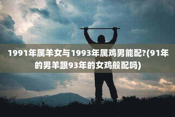 1991年属羊女与1993年属鸡男能配?(91年的男羊跟93年的女鸡般配吗)