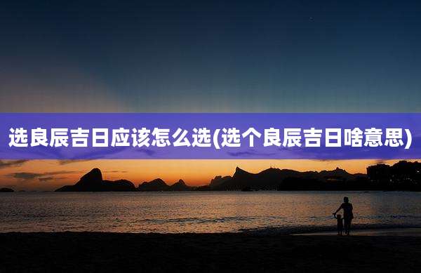 选良辰吉日应该怎么选(选个良辰吉日啥意思)