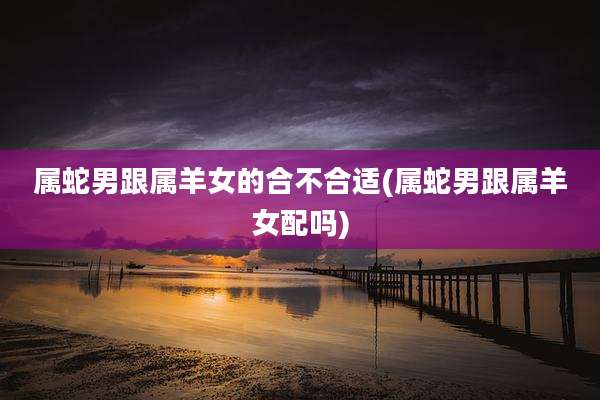 属蛇男跟属羊女的合不合适(属蛇男跟属羊女配吗)