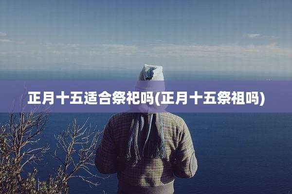 正月十五适合祭祀吗(正月十五祭祖吗)