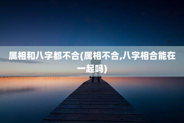 属相和八字都不合(属相不合,八字相合能在一起吗)