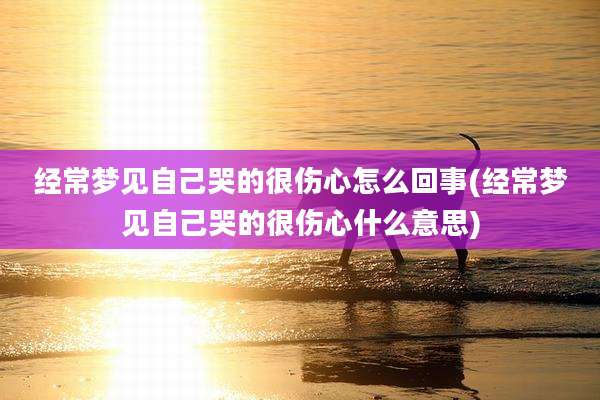 经常梦见自己哭的很伤心怎么回事(经常梦见自己哭的很伤心什么意思)