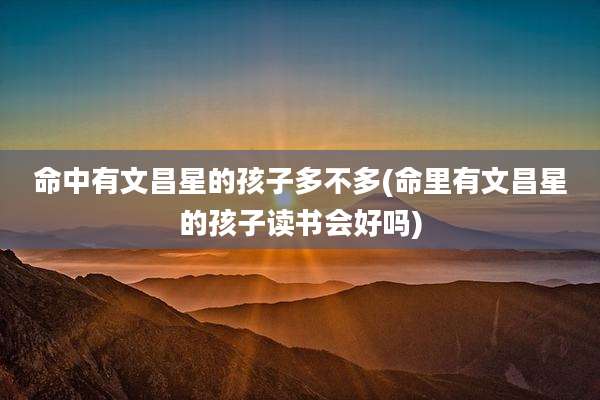 命中有文昌星的孩子多不多(命里有文昌星的孩子读书会好吗)