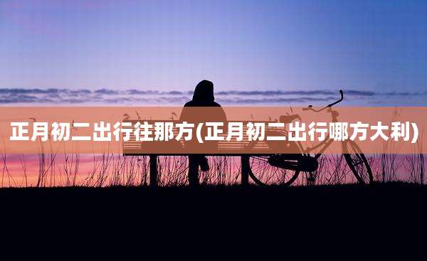 正月初二出行往那方(正月初二出行哪方大利)