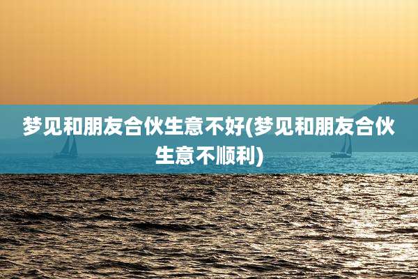 梦见和朋友合伙生意不好(梦见和朋友合伙生意不顺利)