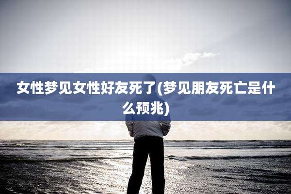 女性梦见女性好友死了(梦见朋友死亡是什么预兆)