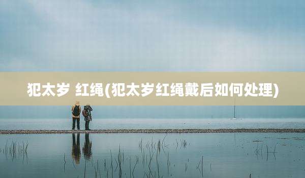 犯太岁 红绳(犯太岁红绳戴后如何处理)