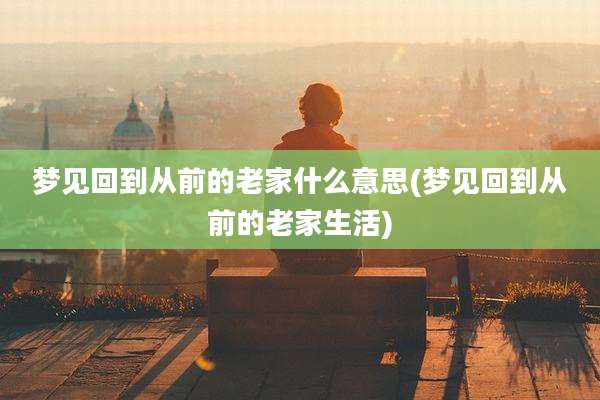 梦见回到从前的老家什么意思(梦见回到从前的老家生活)