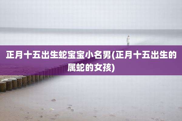 正月十五出生蛇宝宝小名男(正月十五出生的属蛇的女孩)