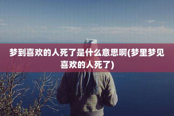 梦到喜欢的人死了是什么意思啊(梦里梦见喜欢的人死了)