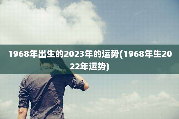 1968年出生的2023年的运势(1968年生2022年运势)