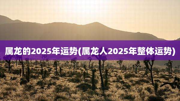 属龙的2025年运势(属龙人2025年整体运势)