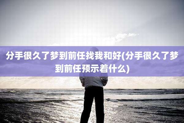 分手很久了梦到前任找我和好(分手很久了梦到前任预示着什么)