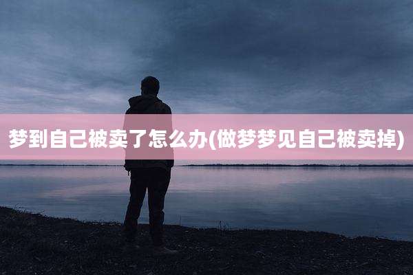 梦到自己被卖了怎么办(做梦梦见自己被卖掉)