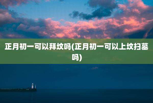正月初一可以拜坟吗(正月初一可以上坟扫墓吗)
