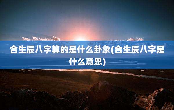 合生辰八字算的是什么卦象(合生辰八字是什么意思)