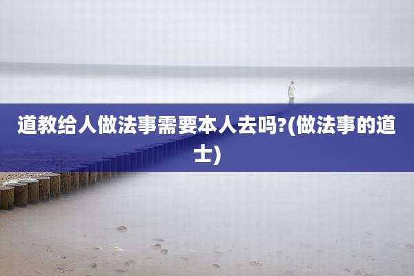 道教给人做法事需要本人去吗?(做法事的道士)