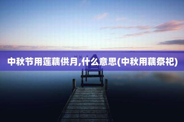 中秋节用莲藕供月,什么意思(中秋用藕祭祀)
