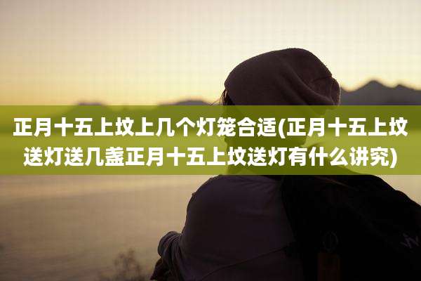 正月十五上坟上几个灯笼合适(正月十五上坟送灯送几盏正月十五上坟送灯有什么讲究)