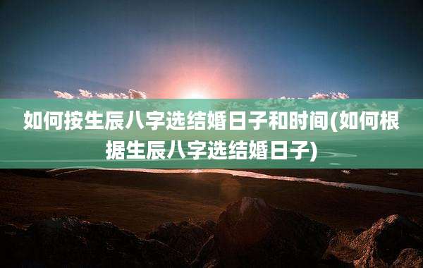 如何按生辰八字选结婚日子和时间(如何根据生辰八字选结婚日子)