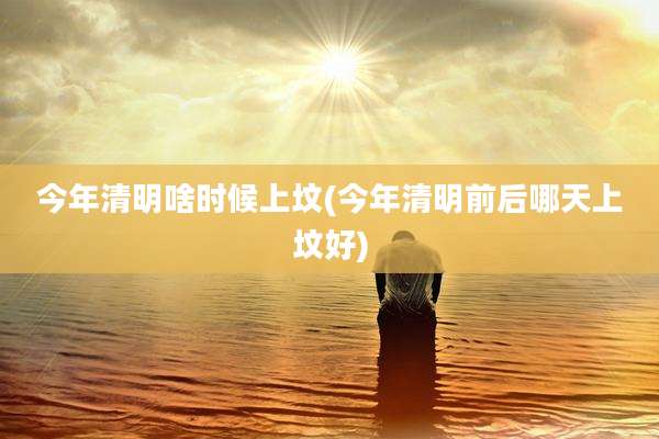 今年清明啥时候上坟(今年清明前后哪天上坟好)