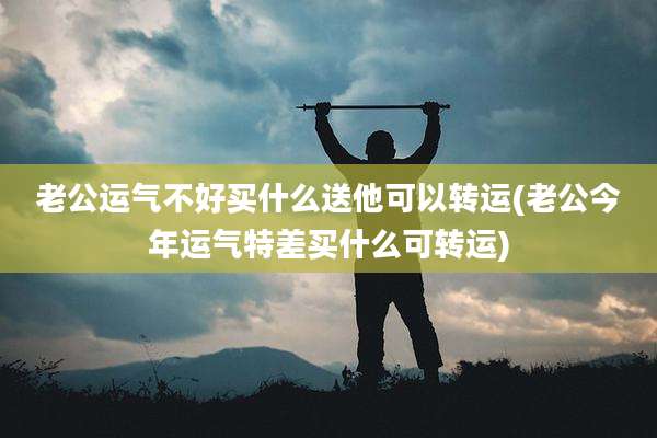 老公运气不好买什么送他可以转运(老公今年运气特差买什么可转运)