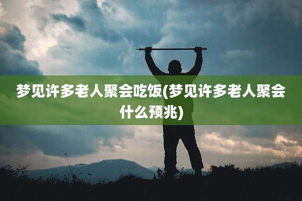 梦见许多老人聚会吃饭(梦见许多老人聚会什么预兆)