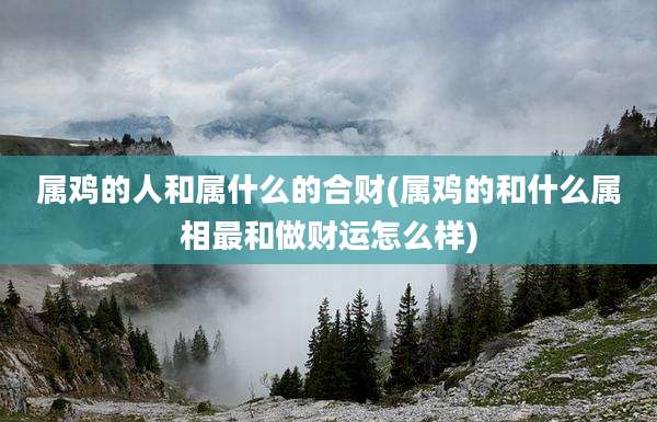 属鸡的人和属什么的合财(属鸡的和什么属相最和做财运怎么样)