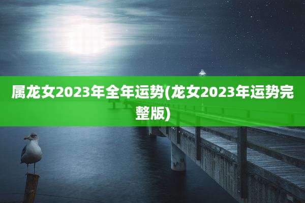 属龙女2023年全年运势(龙女2023年运势完整版)