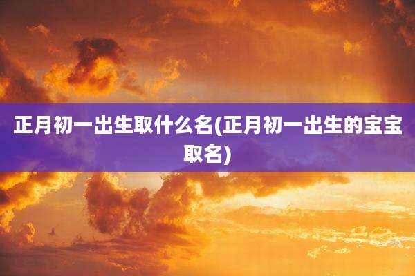 正月初一出生取什么名(正月初一出生的宝宝取名)