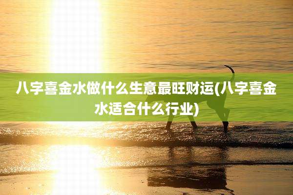 八字喜金水做什么生意最旺财运(八字喜金水适合什么行业)