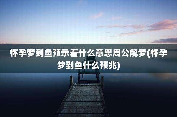 怀孕梦到鱼预示着什么意思周公解梦(怀孕梦到鱼什么预兆)