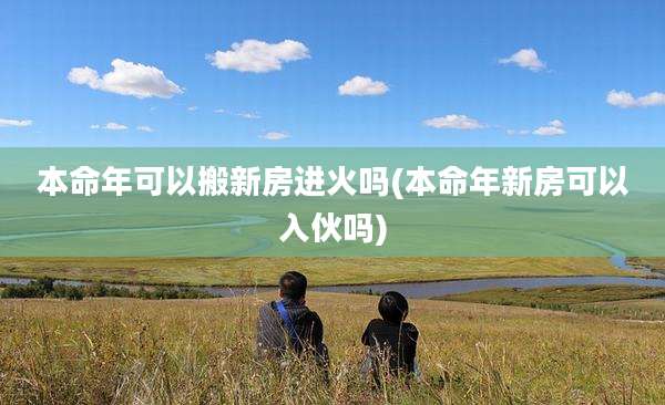 本命年可以搬新房进火吗(本命年新房可以入伙吗)
