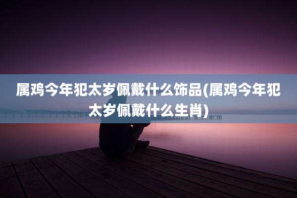 属鸡今年犯太岁佩戴什么饰品(属鸡今年犯太岁佩戴什么生肖)