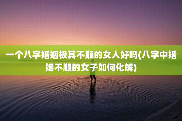 一个八字婚姻极其不顺的女人好吗(八字中婚姻不顺的女子如何化解)