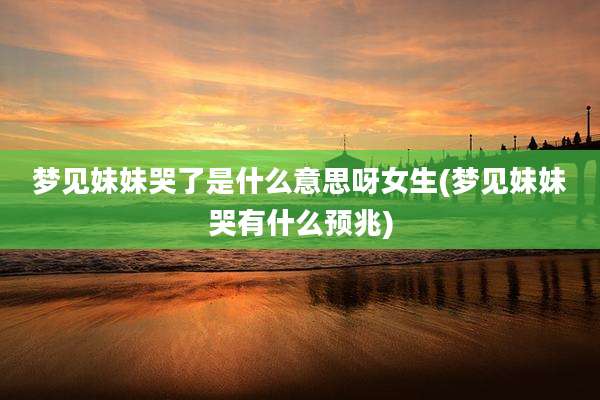 梦见妹妹哭了是什么意思呀女生(梦见妹妹哭有什么预兆)