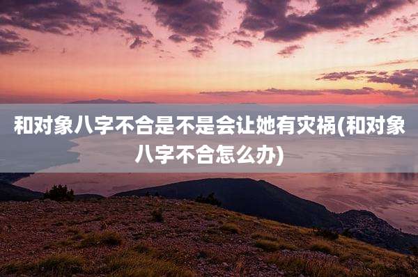 和对象八字不合是不是会让她有灾祸(和对象八字不合怎么办)