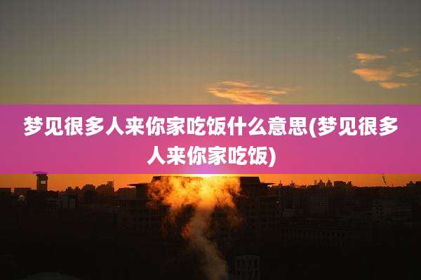 梦见很多人来你家吃饭什么意思(梦见很多人来你家吃饭)